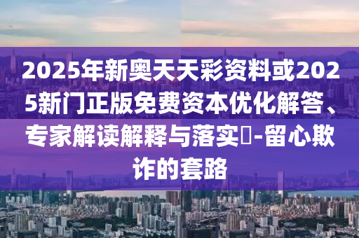 2025年新奧天天彩資料或2025新門正版免費資本優化解答、專家解讀解釋與落實?-留心欺詐的套路